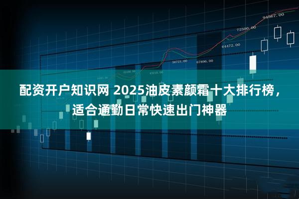 配资开户知识网 2025油皮素颜霜十大排行榜，适合通勤日常快速出门神器