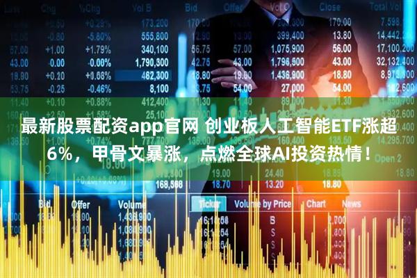 最新股票配资app官网 创业板人工智能ETF涨超6%，甲骨文暴涨，点燃全球AI投资热情！