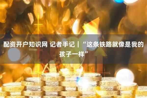 配资开户知识网 记者手记|“这条铁路就像是我的孩子一样”