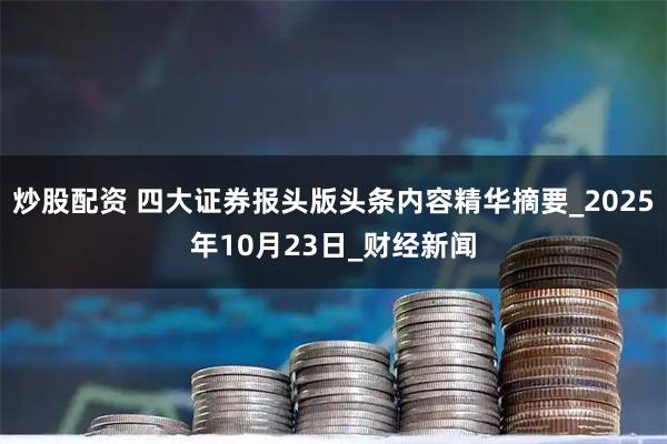 炒股配资 四大证券报头版头条内容精华摘要_2025年10月23日_财经新闻