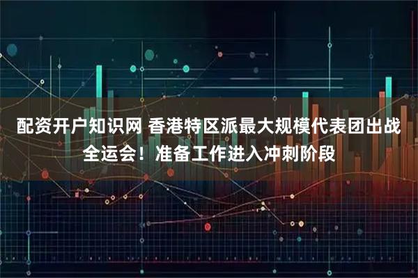 配资开户知识网 香港特区派最大规模代表团出战全运会!准备工作进入冲刺阶段