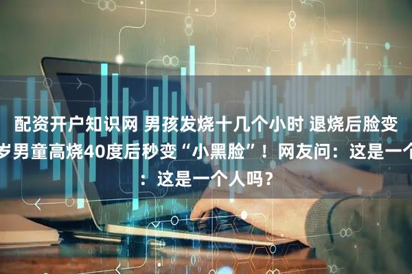 配资开户知识网 男孩发烧十几个小时 退烧后脸变黑，6岁男童高烧40度后秒变“小黑脸”！网友问：这是一个人吗？