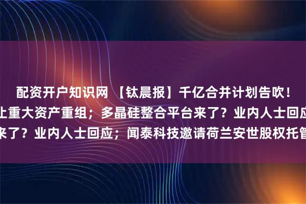 配资开户知识网 【钛晨报】千亿合并计划告吹！海光信息与中科曙光终止重大资产重组；多晶硅整合平台来了？业内人士回应；闻泰科技邀请荷兰安世股权托管人会谈