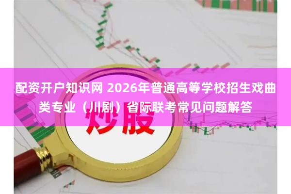 配资开户知识网 2026年普通高等学校招生戏曲类专业（川剧）省际联考常见问题解答