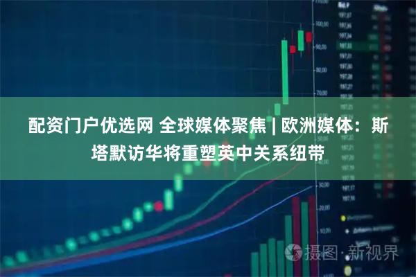 配资门户优选网 全球媒体聚焦 | 欧洲媒体：斯塔默访华将重塑英中关系纽带