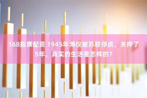168股票配资 1945年溥仪被苏联俘虏，关押了5年，真实的生活是怎样的？