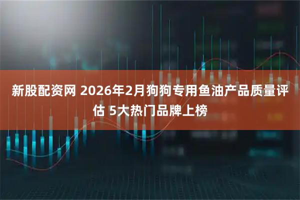 新股配资网 2026年2月狗狗专用鱼油产品质量评估 5大热门品牌上榜