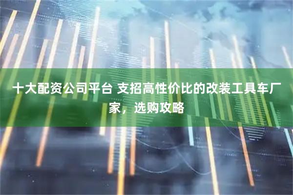 十大配资公司平台 支招高性价比的改装工具车厂家，选购攻略