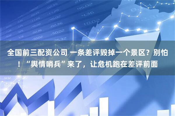 全国前三配资公司 一条差评毁掉一个景区？别怕！“舆情哨兵”来了，让危机跑在差评前面