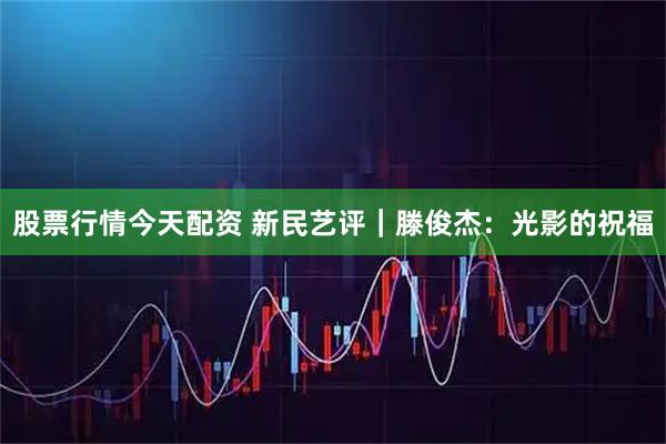 股票行情今天配资 新民艺评｜滕俊杰：光影的祝福