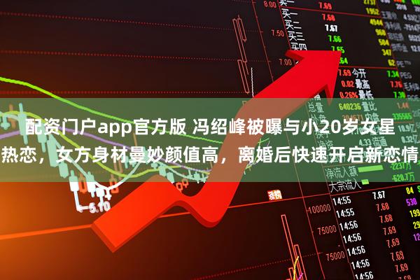 配资门户app官方版 冯绍峰被曝与小20岁女星热恋,女方身材曼妙颜值高,离婚后快速开启新恋情