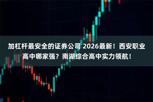 加杠杆最安全的证券公司 2026最新!西安职业高中哪家强?南湖综合高中实力领航!