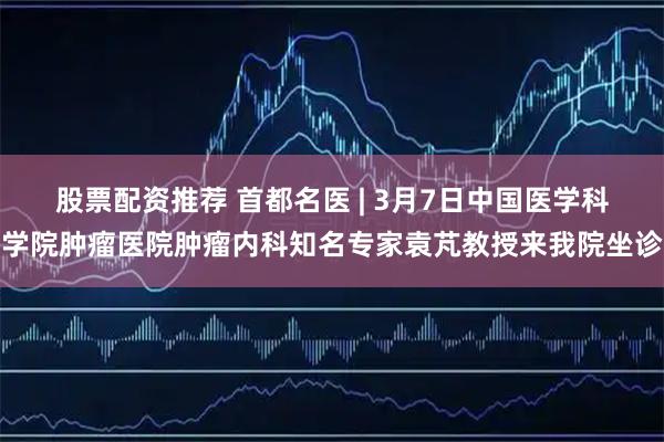 股票配资推荐 首都名医 | 3月7日中国医学科学院肿瘤医院肿瘤内科知名专家袁芃教授来我院坐诊