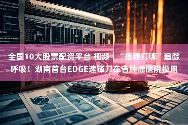 全国10大股票配资平台 视频|“指哪打哪”追踪呼吸!湖南首台EDGE速锋刀在省肿瘤医院投用