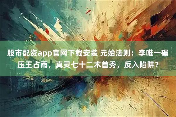 股市配资app官网下载安装 元始法则：李唯一碾压王占雨，真灵七十二术首秀，反入陷阱？