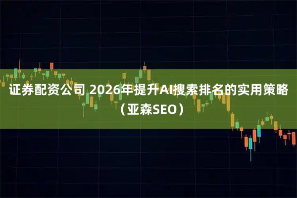 证券配资公司 2026年提升AI搜索排名的实用策略（亚森SEO）