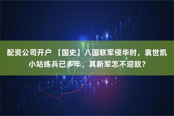 配资公司开户 【国史】八国联军侵华时，袁世凯小站练兵已多年，其新军怎不迎敌？