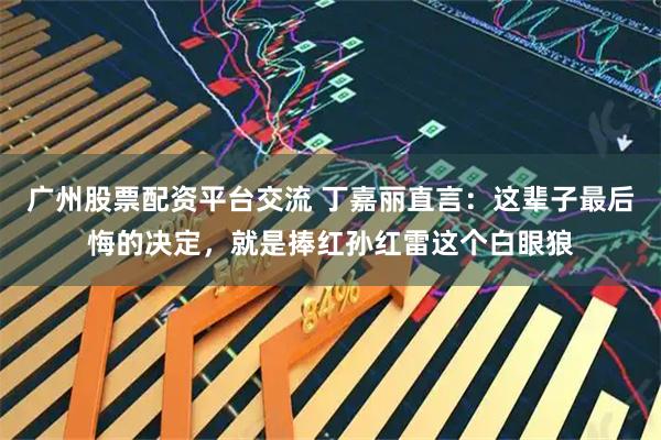 广州股票配资平台交流 丁嘉丽直言：这辈子最后悔的决定，就是捧红孙红雷这个白眼狼