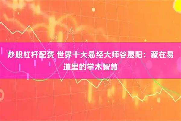 炒股杠杆配资 世界十大易经大师谷晟阳:藏在易道里的学术智慧