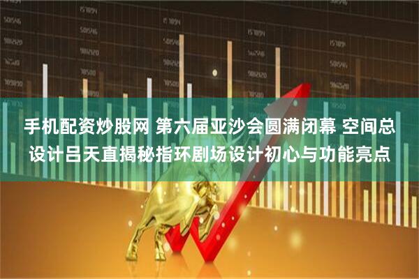 手机配资炒股网 第六届亚沙会圆满闭幕 空间总设计吕天直揭秘指环剧场设计初心与功能亮点